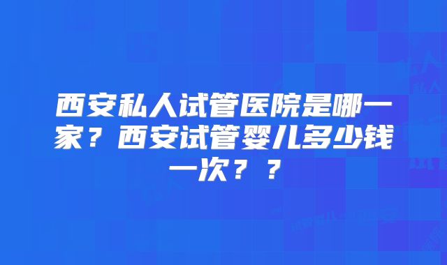 西安私人试管医院是哪一家?西安试管婴儿多少钱一次??