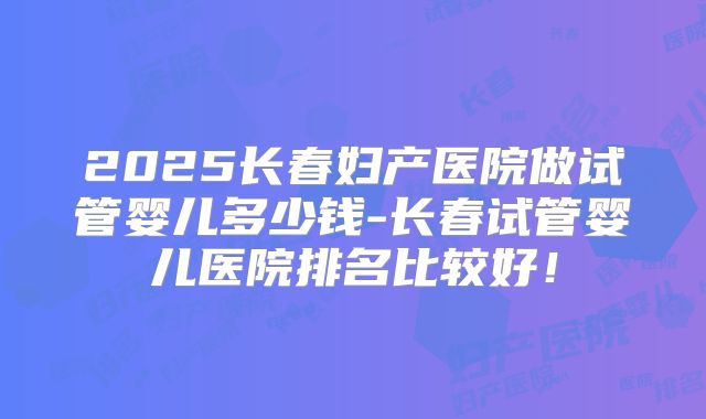 2025长春妇产医院做试管婴儿多少钱-长春试管婴儿医院排名比较好！