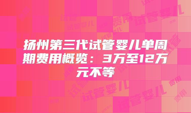 扬州第三代试管婴儿单周期费用概览:3万至12万元不等