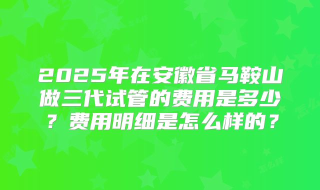 2025年在安徽省马鞍山做三代试管的费用是多少？费用明细是怎么样的？