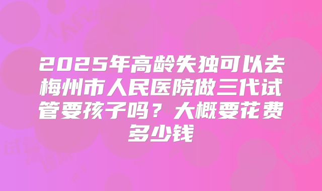 2025年高龄失独可以去梅州市人民医院做三代试管要孩子吗？大概要花费多少钱