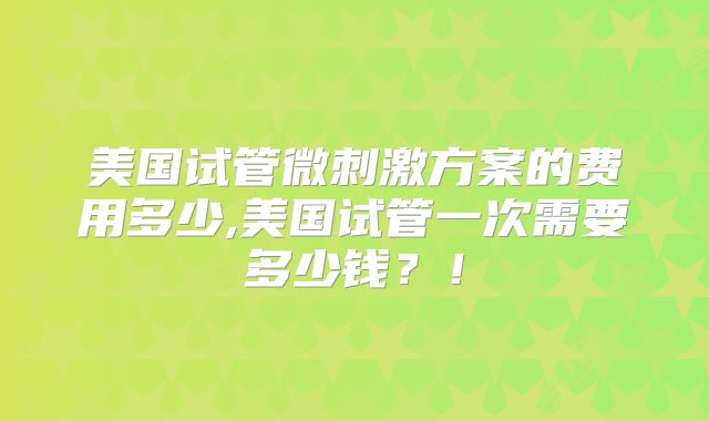 美国试管微刺激方案的费用多少,美国试管一次需要多少钱?!