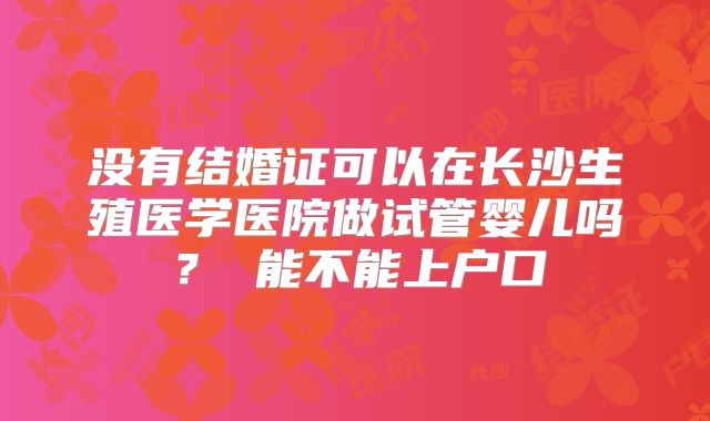 没有结婚证可以在长沙生殖医学医院做试管婴儿吗? 能不能上户口