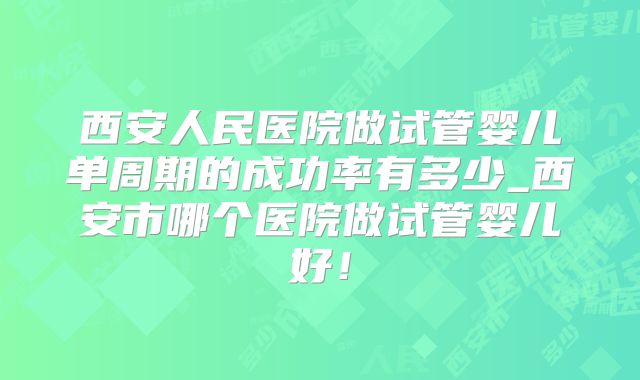 西安人民医院做试管婴儿单周期的成功率有多少_西安市哪个医院做试管婴儿好!