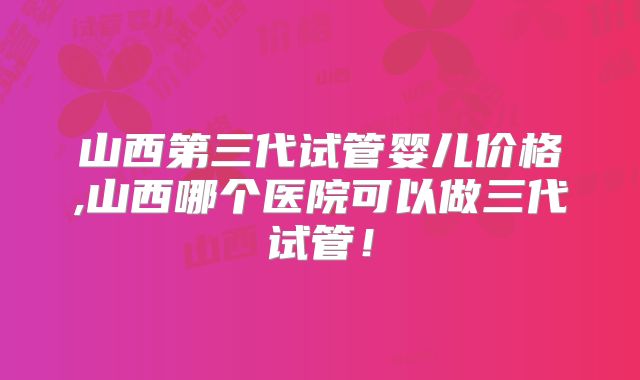 山西第三代试管婴儿价格,山西哪个医院可以做三代试管!