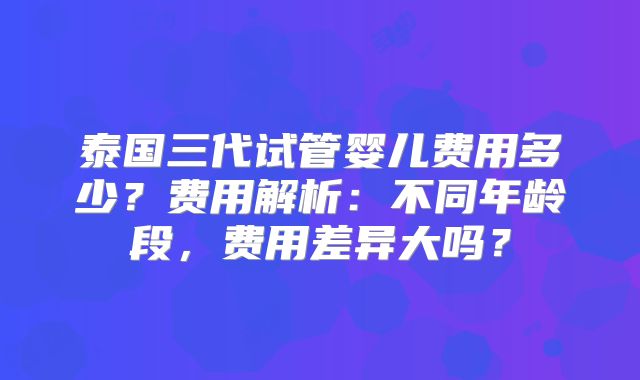 泰国三代试管婴儿费用多少?费用解析:不同年龄段,费用差异大吗?