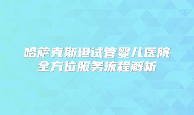 哈萨克斯坦试管婴儿医院全方位服务流程解析