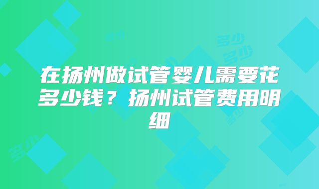 在扬州做试管婴儿需要花多少钱？扬州试管费用明细