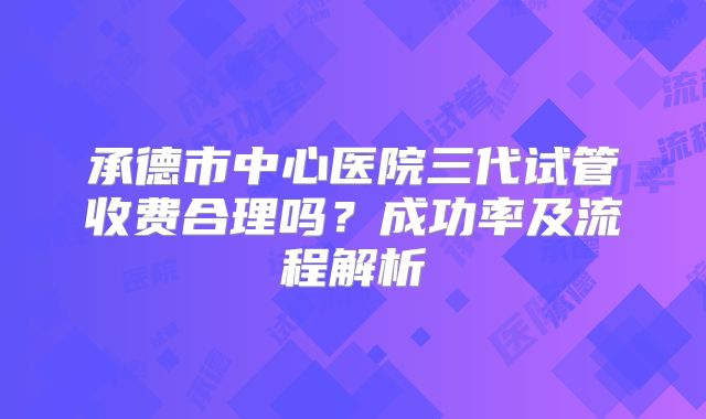 承德市中心医院三代试管收费合理吗?成功率及流程解析