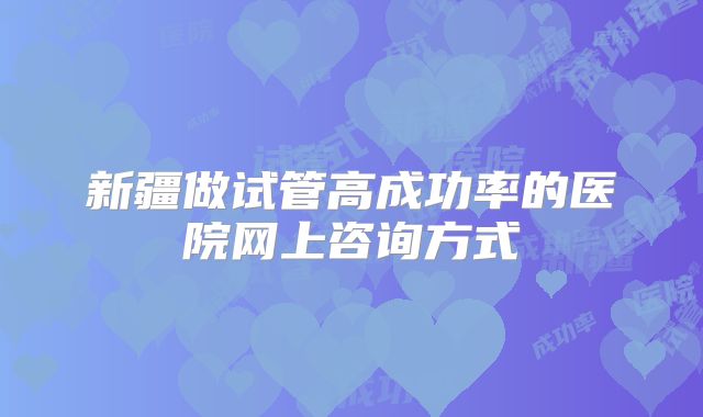 新疆做试管高成功率的医院网上咨询方式