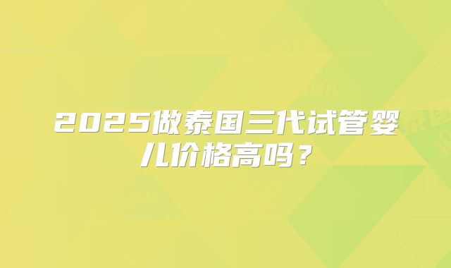2025做泰国三代试管婴儿价格高吗?