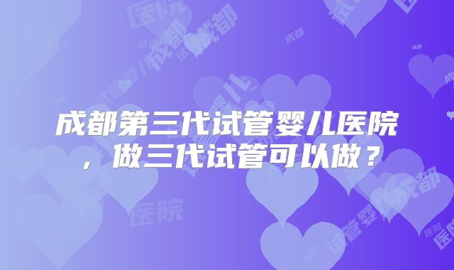 成都第三代试管婴儿医院,做三代试管可以做?