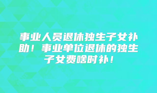 事业人员退休独生子女补助！事业单位退休的独生子女费啥时补！
