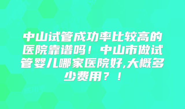 中山试管成功率比较高的医院靠谱吗！中山市做试管婴儿哪家医院好,大概多少费用？！