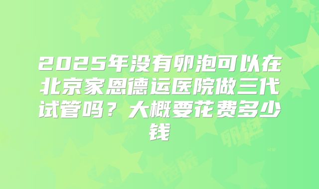 2025年没有卵泡可以在北京家恩德运医院做三代试管吗？大概要花费多少钱