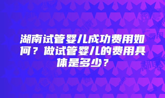 湖南试管婴儿成功费用如何?做试管婴儿的费用具体是多少?