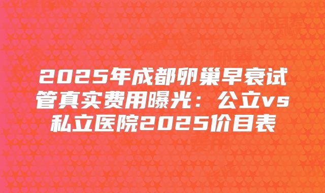2025年成都卵巢早衰试管真实费用曝光:公立vs私立医院2025价目表