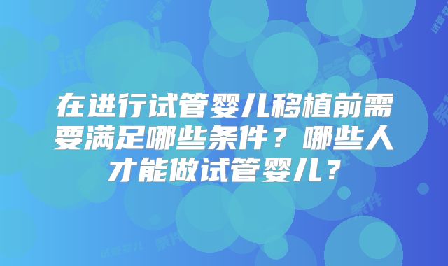 在进行试管婴儿移植前需要满足哪些条件？哪些人才能做试管婴儿？