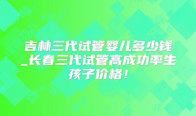 吉林三代试管婴儿多少钱_长春三代试管高成功率生孩子价格!
