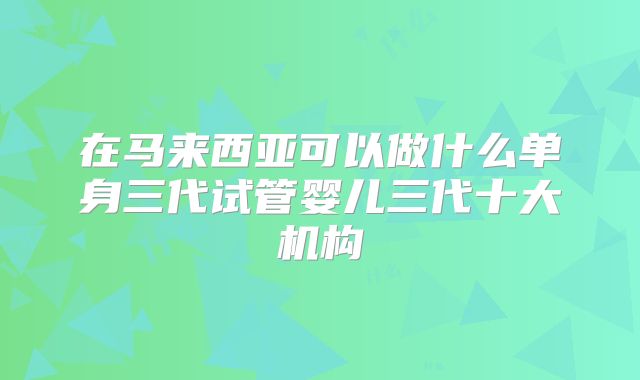 在马来西亚可以做什么单身三代试管婴儿三代十大机构