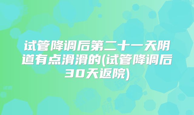 试管降调后第二十一天阴道有点滑滑的(试管降调后30天返院)