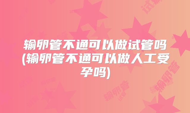 输卵管不通可以做试管吗(输卵管不通可以做人工受孕吗)