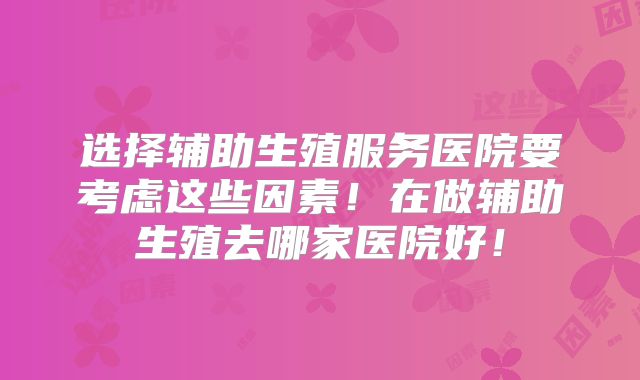 选择辅助生殖服务医院要考虑这些因素!在做辅助生殖去哪家医院好!
