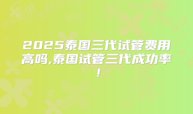 2025泰国三代试管费用高吗,泰国试管三代成功率！