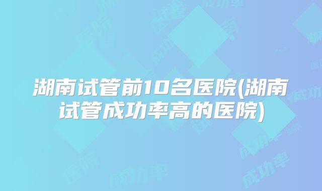 湖南试管前10名医院(湖南试管成功率高的医院)