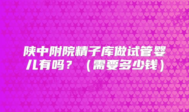 陕中附院精子库做试管婴儿有吗?(需要多少钱)