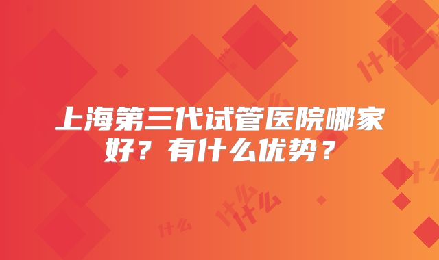 上海第三代试管医院哪家好?有什么优势?