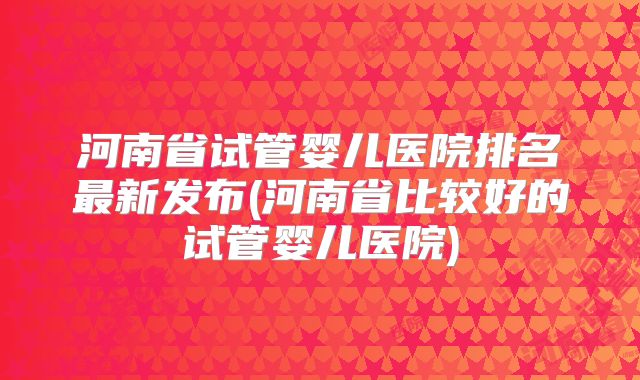 河南省试管婴儿医院排名最新发布(河南省比较好的试管婴儿医院)