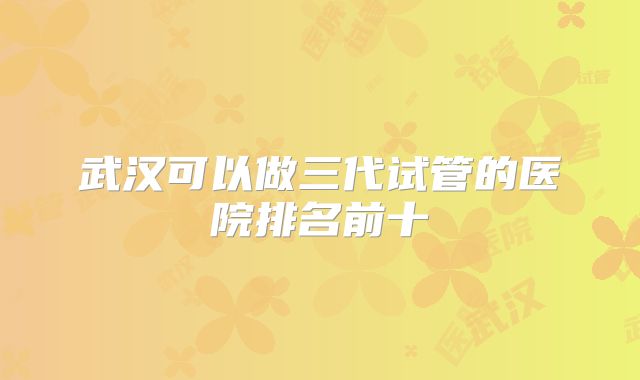 武汉可以做三代试管的医院排名前十
