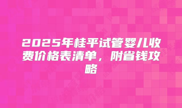 2025年桂平试管婴儿收费价格表清单，附省钱攻略