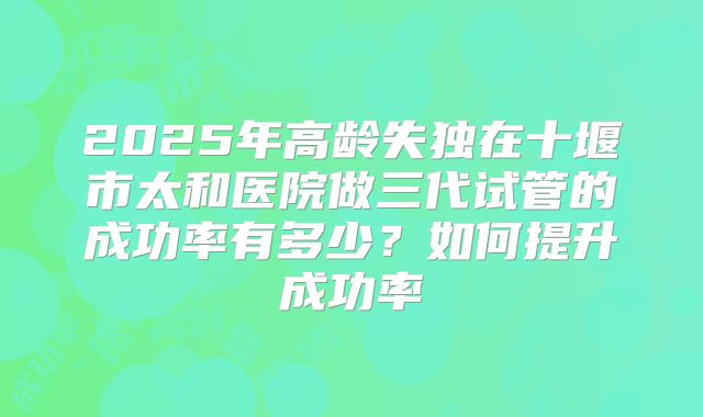 2025年高龄失独在十堰市太和医院做三代试管的成功率有多少？如何提升成功率