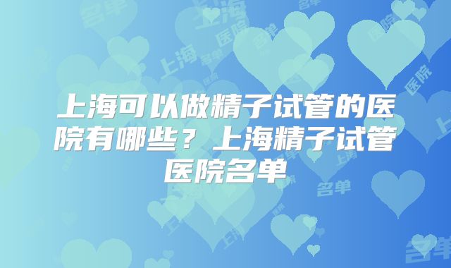 上海可以做精子试管的医院有哪些?上海精子试管医院名单