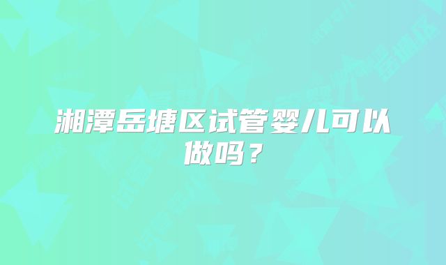 湘潭岳塘区试管婴儿可以做吗？