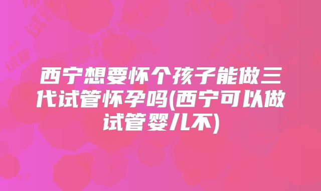 西宁想要怀个孩子能做三代试管怀孕吗(西宁可以做试管婴儿不)