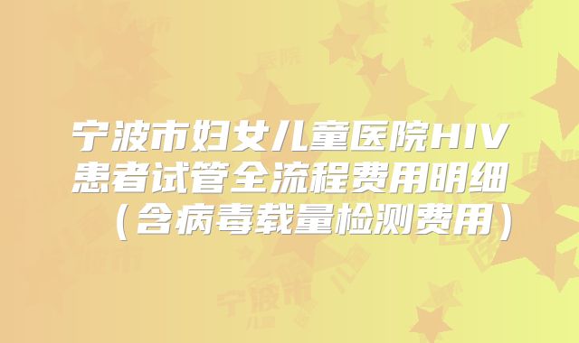 宁波市妇女儿童医院HIV患者试管全流程费用明细（含病毒载量检测费用）