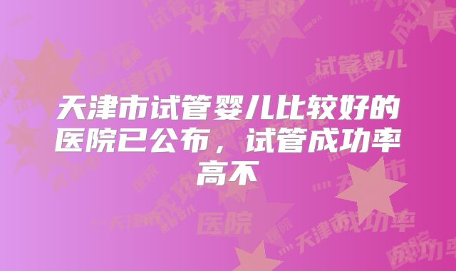 天津市试管婴儿比较好的医院已公布,试管成功率高不