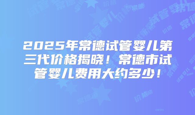 2025年常德试管婴儿第三代价格揭晓!常德市试管婴儿费用大约多少!