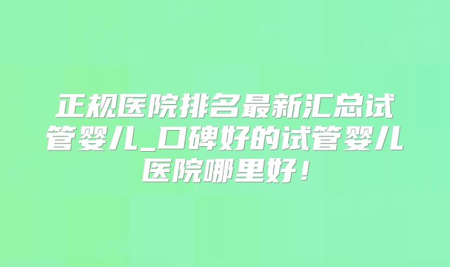 正规医院排名最新汇总试管婴儿_口碑好的试管婴儿医院哪里好!