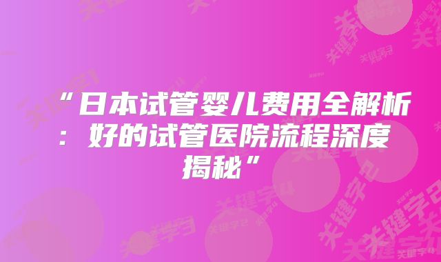 “日本试管婴儿费用全解析:好的试管医院流程深度揭秘”