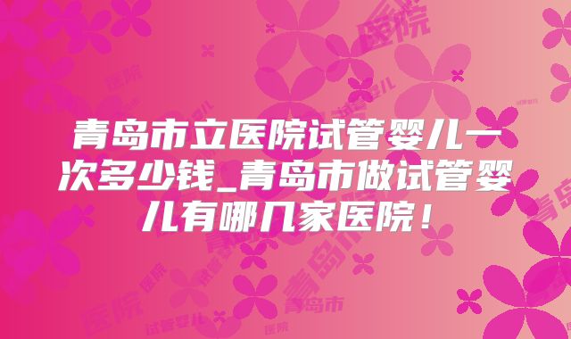 青岛市立医院试管婴儿一次多少钱_青岛市做试管婴儿有哪几家医院！