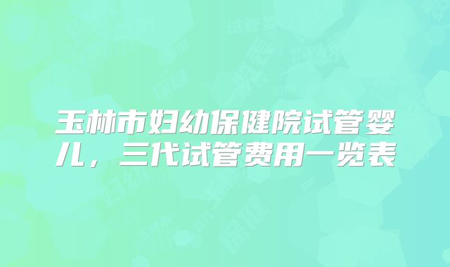 玉林市妇幼保健院试管婴儿,三代试管费用一览表