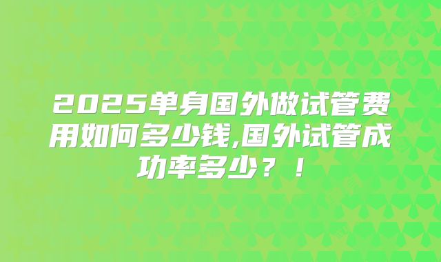 2025单身国外做试管费用如何多少钱,国外试管成功率多少?!