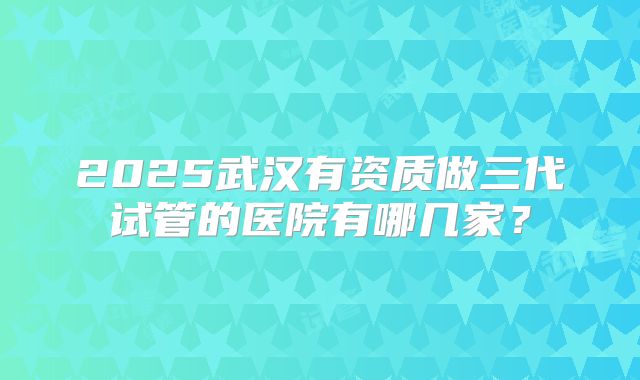 2025武汉有资质做三代试管的医院有哪几家?