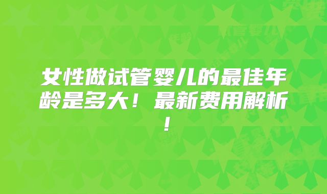 女性做试管婴儿的最佳年龄是多大！最新费用解析！