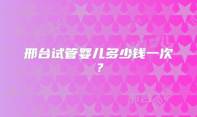 邢台试管婴儿多少钱一次?