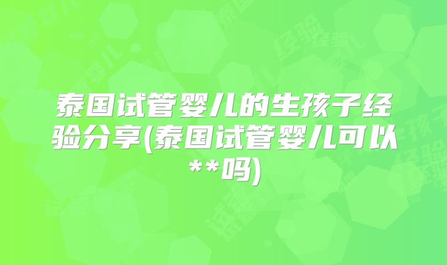 泰国试管婴儿的生孩子经验分享(泰国试管婴儿可以**吗)